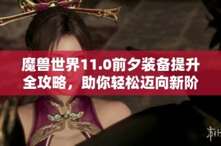 魔兽世界11.0前夕装备提升全攻略，助你轻松迈向新阶段