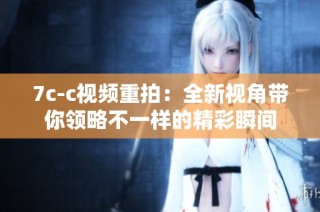 7c-c视频重拍：全新视角带你领略不一样的精彩瞬间