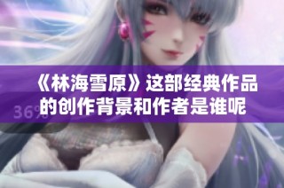 《林海雪原》这部经典作品的创作背景和作者是谁呢