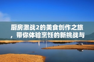 厨房激战2的美食创作之旅，带你体验烹饪的新挑战与乐趣