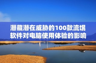 潜藏潜在威胁的100款流氓软件对电脑使用体验的影响分析