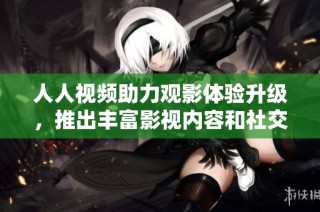 人人视频助力观影体验升级，推出丰富影视内容和社交功能新计划