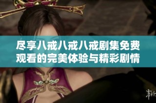 尽享八戒八戒八戒剧集免费观看的完美体验与精彩剧情解析