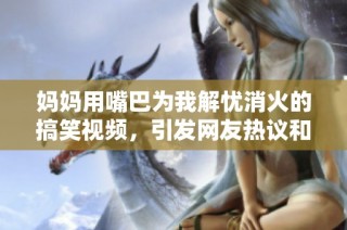 妈妈用嘴巴为我解忧消火的搞笑视频，引发网友热议和共鸣
