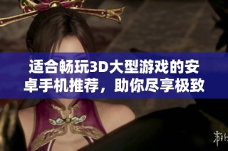 适合畅玩3D大型游戏的安卓手机推荐，助你尽享极致游戏体验
