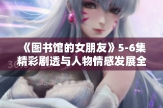 《图书馆的女朋友》5-6集精彩剧透与人物情感发展全解析