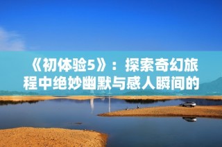 《初体验5》：探索奇幻旅程中绝妙幽默与感人瞬间的完美结合