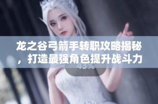 龙之谷弓箭手转职攻略揭秘，打造最强角色提升战斗力