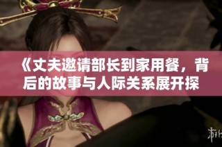 《丈夫邀请部长到家用餐，背后的故事与人际关系展开探讨》