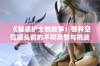 《魅惑护士的故事：苍井空在镜头前的不同风情与挑战》