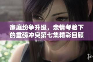 家庭纷争升级，亲情考验下的重磅冲突第七集精彩回顾