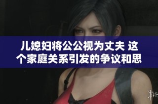 儿媳妇将公公视为丈夫 这个家庭关系引发的争议和思考