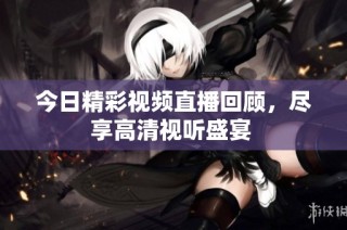 今日精彩视频直播回顾，尽享高清视听盛宴 