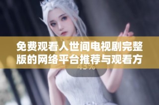 免费观看人世间电视剧完整版的网络平台推荐与观看方法详解