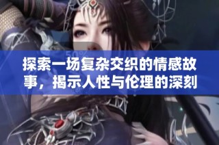 探索一场复杂交织的情感故事，揭示人性与伦理的深刻视频探讨
