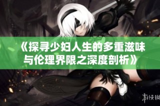 《探寻少妇人生的多重滋味与伦理界限之深度剖析》