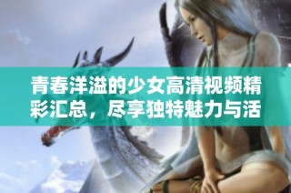 青春洋溢的少女高清视频精彩汇总，尽享独特魅力与活力展示