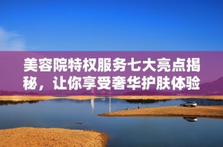美容院特权服务七大亮点揭秘，让你享受奢华护肤体验