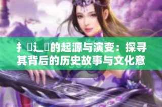 扌喿辶畐的起源与演变：探寻其背后的历史故事与文化意义