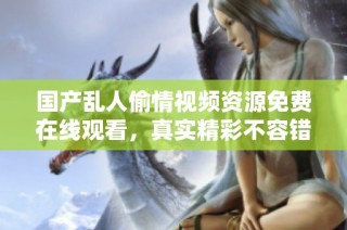 国产乱人偷情视频资源免费在线观看，真实精彩不容错过