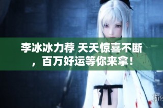 李冰冰力荐 天天惊喜不断，百万好运等你来拿！