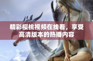 精彩樱桃视频在线看，享受高清版本的热播内容