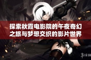 探索秋霞电影院的午夜奇幻之旅与梦想交织的影片世界