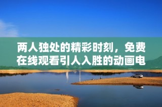 两人独处的精彩时刻，免费在线观看引人入胜的动画电影