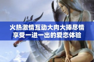 火热激情互动大肉大捧尽情享受一进一出的爱恋体验