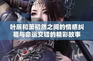 叶辰和萧初然之间的情感纠葛与命运交错的精彩故事