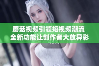 蘑菇视频引领短视频潮流 全新功能让创作者大放异彩