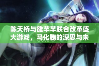 陈天桥与雒芊芊联合改革盛大游戏，马化腾的深思与未来战略反思