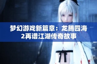 梦幻游戏新篇章：龙腾四海2再谱江湖传奇故事