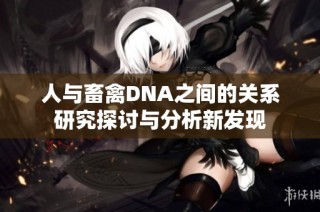 人与畜禽DNA之间的关系研究探讨与分析新发现