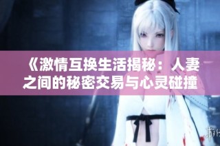 《激情互换生活揭秘：人妻之间的秘密交易与心灵碰撞》