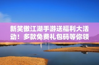 新笑傲江湖手游送福利大活动！多款免费礼包码等你领取