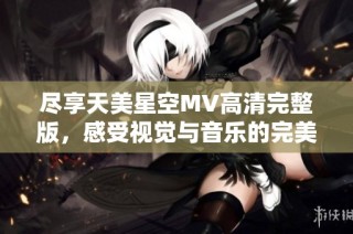 尽享天美星空MV高清完整版，感受视觉与音乐的完美结合