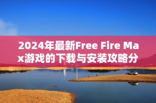 2024年最新Free Fire Max游戏的下载与安装攻略分享