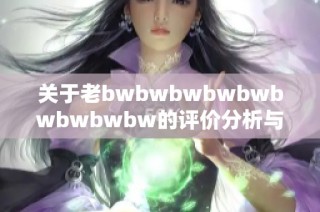 关于老bwbwbwbwbwbwbwbwbw的评价分析与总结分享