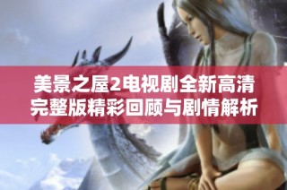 美景之屋2电视剧全新高清完整版精彩回顾与剧情解析