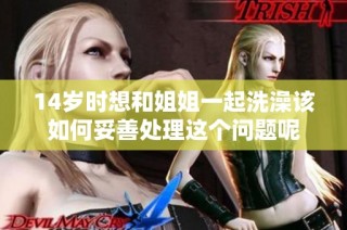 14岁时想和姐姐一起洗澡该如何妥善处理这个问题呢