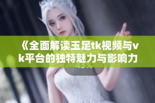 《全面解读玉足tk视频与vk平台的独特魅力与影响力》