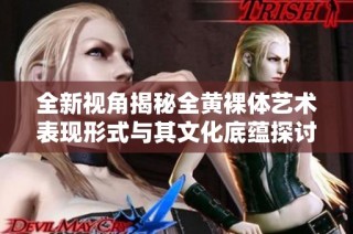 全新视角揭秘全黄裸体艺术表现形式与其文化底蕴探讨