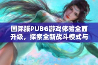 国际服PUBG游戏体验全面升级，探索全新战斗模式与地图内容