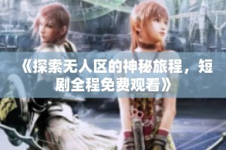 《探索无人区的神秘旅程，短剧全程免费观看》