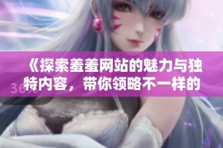 《探索羞羞网站的魅力与独特内容，带你领略不一样的网络世界》