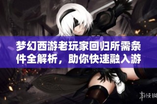 梦幻西游老玩家回归所需条件全解析，助你快速融入游戏世界