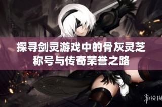 探寻剑灵游戏中的骨灰灵芝称号与传奇荣誉之路