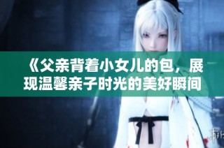 《父亲背着小女儿的包，展现温馨亲子时光的美好瞬间》
