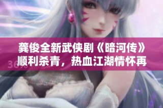 龚俊全新武侠剧《暗河传》顺利杀青，热血江湖情怀再现于剑马之间